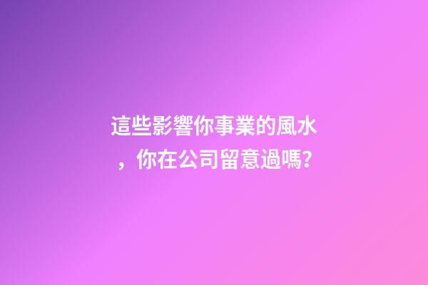 這些影響你事業的風水，你在公司留意過嗎？